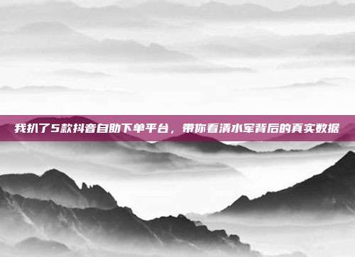 我扒了5款抖音自助下单平台,带你看清水军背后的真实数据