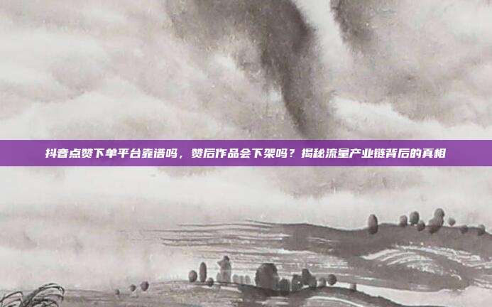 抖音点赞下单平台靠谱吗,赞后作品会下架吗?揭秘流量产业链背后的真相