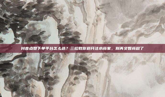 抖音点赞下单平台怎么选?三招教你避开注水商家,别再交智商税了