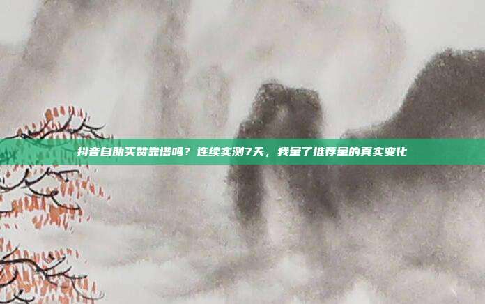 抖音自助买赞靠谱吗?连续实测7天,我量了推荐量的真实变化