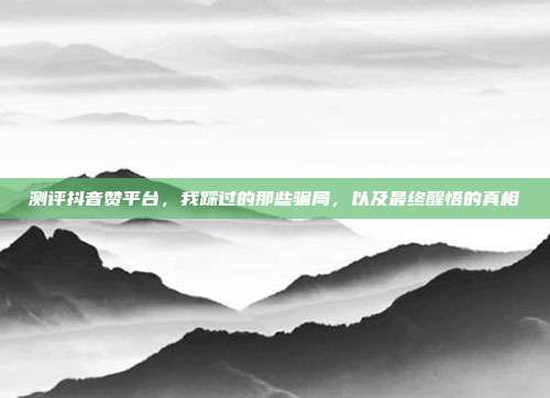 测评抖音赞平台，我踩过的那些骗局，以及最终醒悟的真相