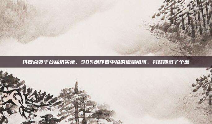 抖音点赞平台踩坑实录,90%创作者中招的流量陷阱,我替你试了个遍