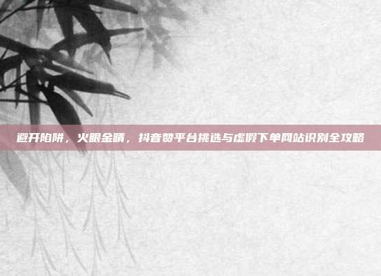 避开陷阱,火眼金睛,抖音赞平台挑选与虚假下单网站识别全攻略