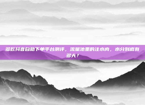 多款抖音自助下单平台测评,流量池里的注水肉,水分到底有多大?