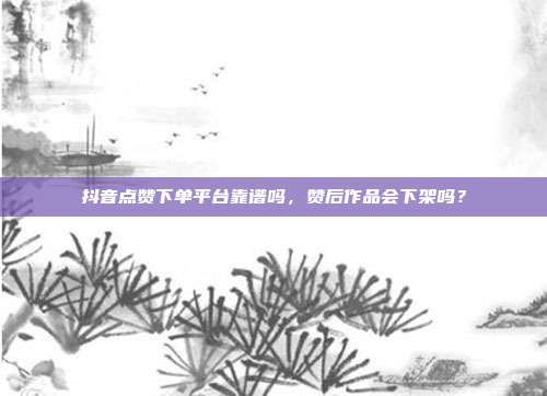 抖音点赞下单平台靠谱吗，赞后作品会下架吗？