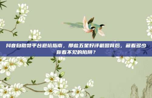 抖音自助赞平台避坑指南,那些五星好评截图背后,藏着多少你看不见的陷阱?