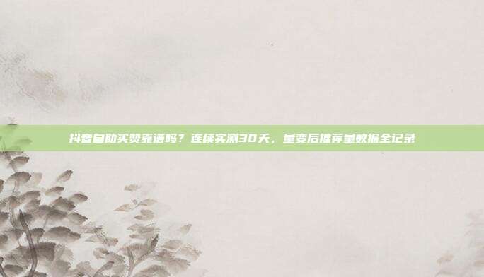 抖音自助买赞靠谱吗?连续实测30天,量变后推荐量数据全记录