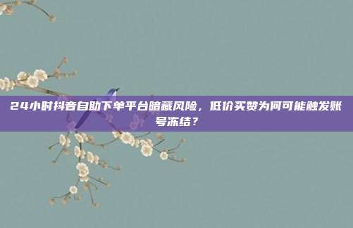 24小时抖音自助下单平台暗藏风险,低价买赞为何可能触发账号冻结?