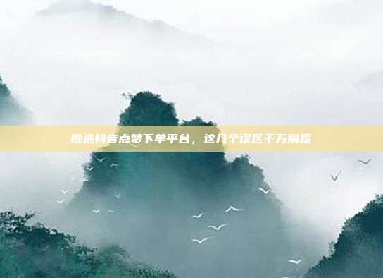挑选抖音点赞下单平台，这几个误区千万别踩