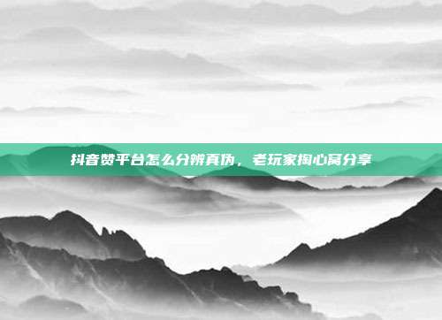 抖音赞平台怎么分辨真伪，老玩家掏心窝分享
