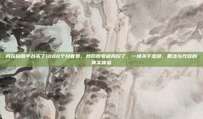我在自助平台买了1000个抖音赞，然后账号被风控了，一场关于虚荣、算法与代价的真实体验