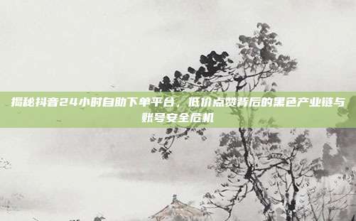 揭秘抖音24小时自助下单平台，低价点赞背后的黑色产业链与账号安全危机