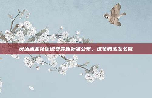 灵活就业社保缴费最新标准公布,这笔账该怎么算