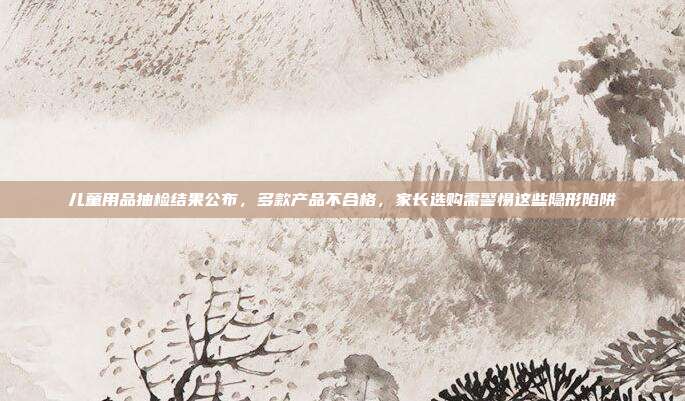 儿童用品抽检结果公布，多款产品不合格，家长选购需警惕这些隐形陷阱