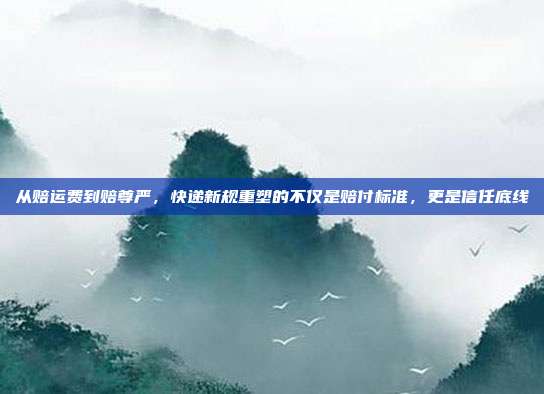 从赔运费到赔尊严，快递新规重塑的不仅是赔付标准，更是信任底线