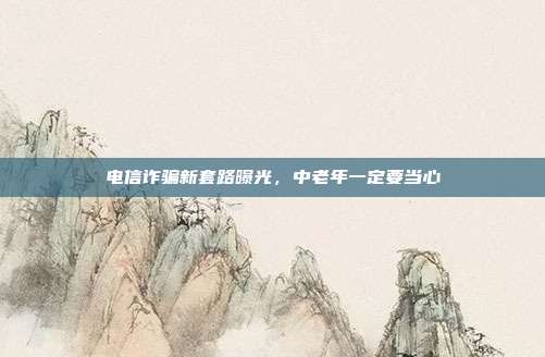 电信诈骗新套路曝光,中老年一定要当心