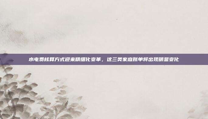 水电费核算方式迎来精细化变革，这三类家庭账单将出现明显变化