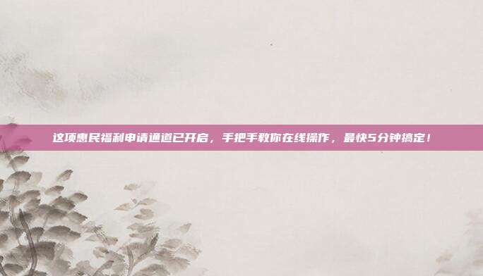 这项惠民福利申请通道已开启，手把手教你在线操作，最快5分钟搞定！