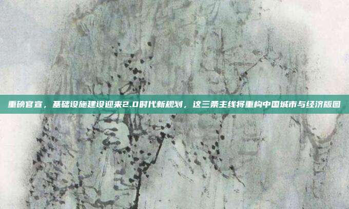 重磅官宣,基础设施建设迎来2.0时代新规划,这三条主线将重构中国城市与经济版图