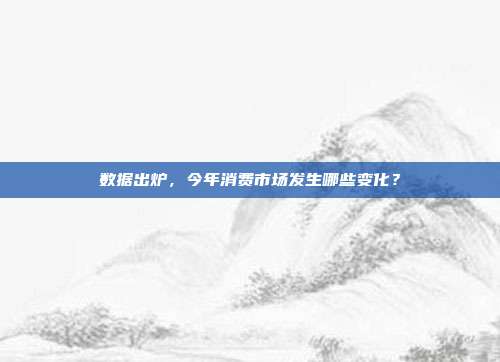 数据出炉,今年消费市场发生哪些变化?