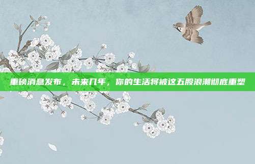 重磅消息发布，未来几年，你的生活将被这五股浪潮彻底重塑