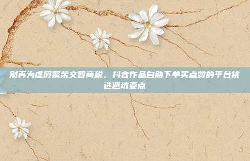 别再为虚假繁荣交智商税,抖音作品自助下单买点赞的平台挑选避坑要点