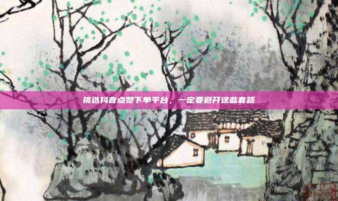 挑选抖音点赞下单平台,一定要避开这些套路