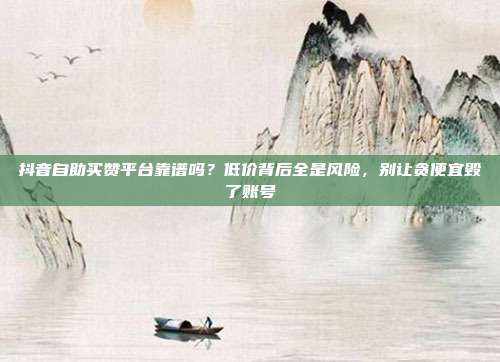 抖音自助买赞平台靠谱吗?低价背后全是风险,别让贪便宜毁了账号