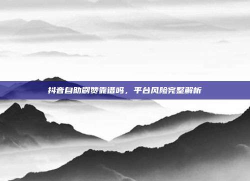 抖音自助刷赞靠谱吗,平台风险完整解析