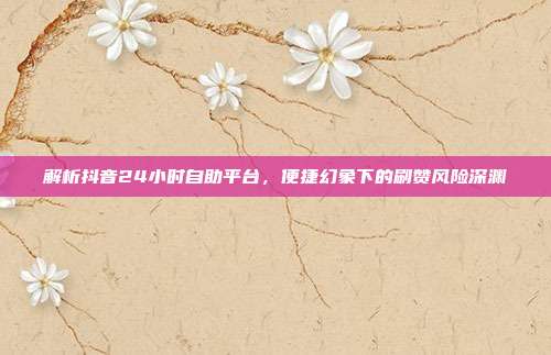 解析抖音24小时自助平台，便捷幻象下的刷赞风险深渊