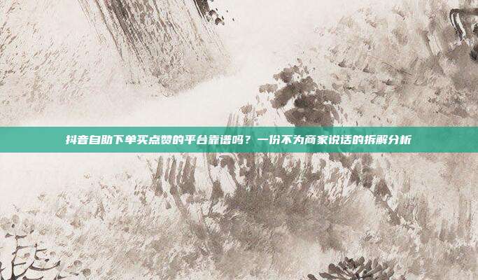 抖音自助下单买点赞的平台靠谱吗?一份不为商家说话的拆解分析