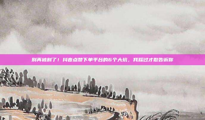 别再被割了!抖音点赞下单平台的6个大坑,我踩过才敢告诉你