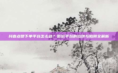 抖音点赞下单平台怎么选？低价平台的馅饼与陷阱全解析