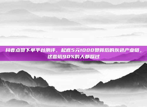 抖音点赞下单平台测评，起底5元1000赞背后的灰色产业链，这些坑90%的人都踩过