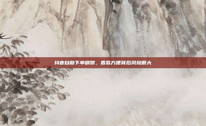 抖音自助下单刷赞,看似方便背后风险很大