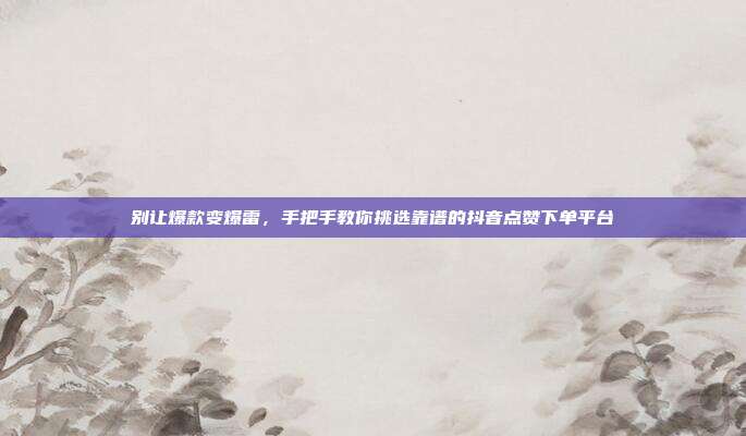 别让爆款变爆雷,手把手教你挑选靠谱的抖音点赞下单平台