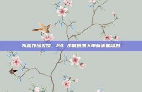 抖音作品买赞,24 小时自助下单有哪些隐患