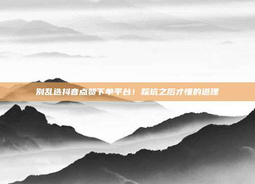 别乱选抖音点赞下单平台！踩坑之后才懂的道理