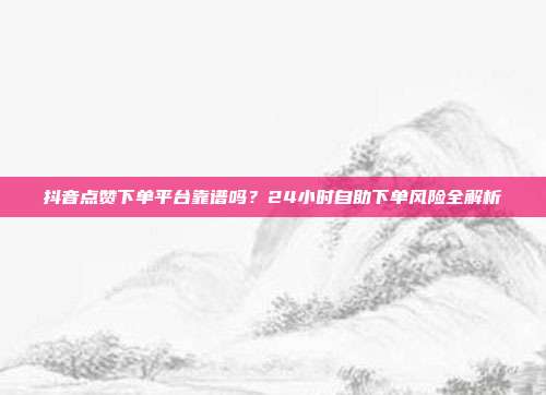 抖音点赞下单平台靠谱吗?24小时自助下单风险全解析