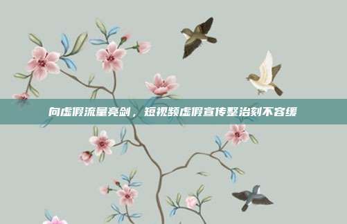 向虚假流量亮剑，短视频虚假宣传整治刻不容缓