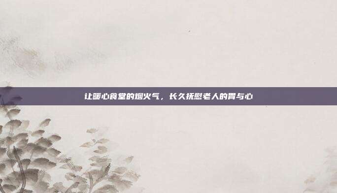 让暖心食堂的烟火气,长久抚慰老人的胃与心