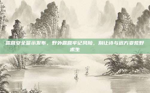 露营安全警示发布,野外露营牢记风险,别让诗与远方变荒野求生