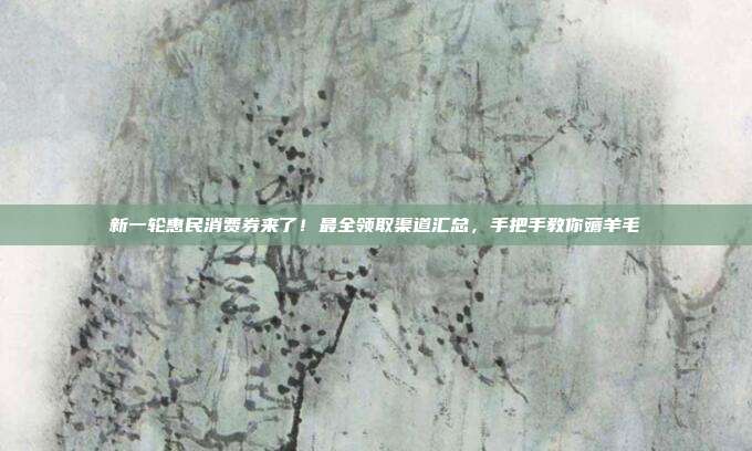 新一轮惠民消费券来了!最全领取渠道汇总,手把手教你薅羊毛