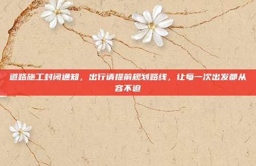 道路施工封闭通知，出行请提前规划路线，让每一次出发都从容不迫