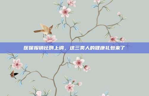 医保报销比例上调,这三类人的健康礼包来了