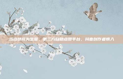 当点赞成为生意,第三方自助点赞平台,抖音创作者慎入