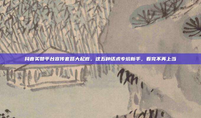 抖音买赞平台宣传套路大起底，这五种话术专坑新手，看完不再上当