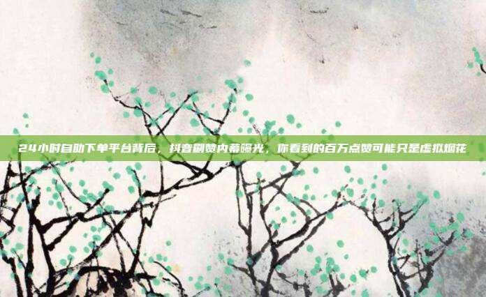 24小时自助下单平台背后,抖音刷赞内幕曝光,你看到的百万点赞可能只是虚拟烟花