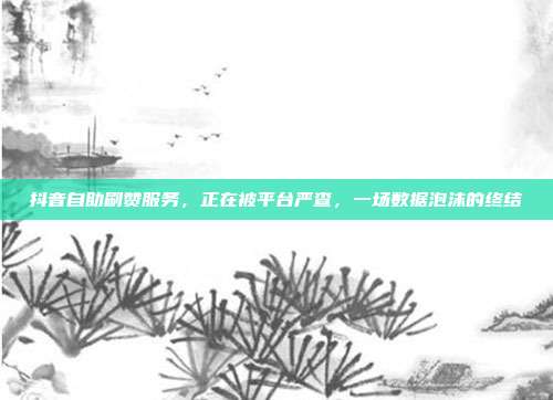 抖音自助刷赞服务,正在被平台严查,一场数据泡沫的终结