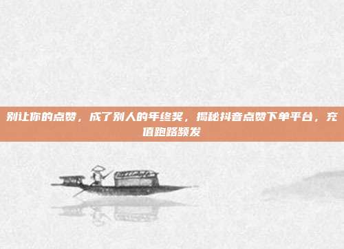 别让你的点赞,成了别人的年终奖,揭秘抖音点赞下单平台,充值跑路频发